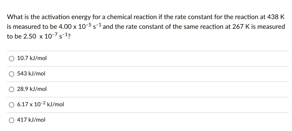 What is the activation energy for a chemical reaction if the rate constant for the reaction at 438 K is measured to be 4.00 x 10^-5 s^-1 and the rate constant of the same reaction at 267 K is measured to be 2.50 x 10^-7 s^-1?

10.7 kJ/mol
543 kJ/mol
28.9 kJ/mol
6.17 x 10^-2 kJ/mol
417 kJ/mol