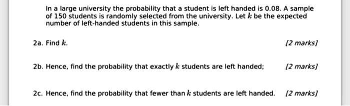 In a large university the probability that a student is left handed is 0.08. A sample of 150 students is randomly selected from the university. Let k be the expected number of left-handed students in this sample.

2a. Find k.

2b. Hence, find the probability that exactly k students are left handed;

2c. Hence, find the probability that fewer than k students are left handed.