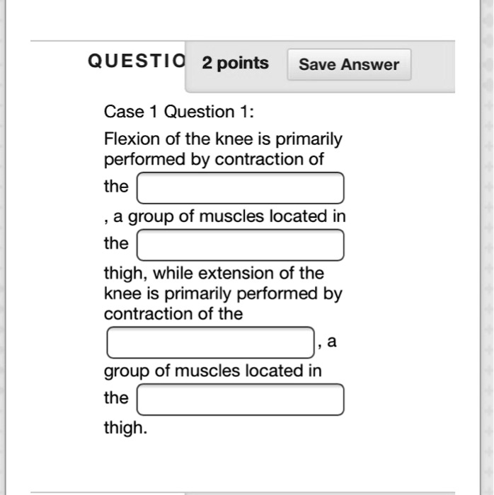 Case 1 Question 1:
Flexion of the knee is primarily
performed by contraction of
the
, a group of muscles located in
the
thigh, while extension of the
knee is primarily performed by
contraction of the
, a
group of muscles located in
the
thigh.