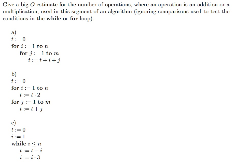 Give a big-O estimate for the number of operations, where an operation is an addition or a multiplication, used in this segment of an algorithm (ignoring comparisons used to test the conditions in the while or for loop).

a)
t := 0
for i := 1 to n
for j := 1 to m
t := t + i + j

b)
t := 0
for i := 1 to n
t := t · 2
for j := 1 to m
t := t + j

c)
t := 0
i := 1
while i ? n
t := t - i
i := i · 3
