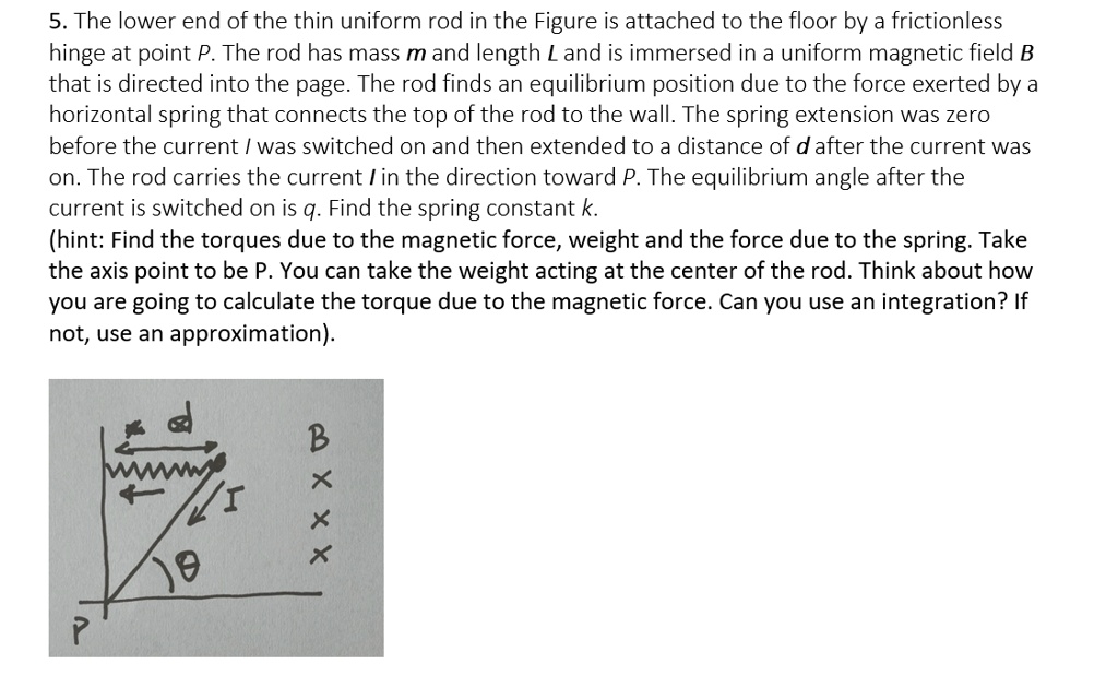 5. The lower end of the thin uniform rod in the Figure is attached to the floor by a frictionless hinge at point P. The rod has mass m and length L and is immersed in a uniform magnetic field B that is directed into the page. The rod finds an equilibrium position due to the force exerted by a horizontal spring that connects the top of the rod to the wall. The spring extension was zero before the current I was switched on and then extended to a distance of d after the current was on. The rod carries the current I in the direction toward P. The equilibrium angle after the current is switched on is q. Find the spring constant k.
(hint: Find the torques due to the magnetic force, weight and the force due to the spring. Take the axis point to be P. You can take the weight acting at the center of the rod. Think about how you are going to calculate the torque due to the magnetic force. Can you use an integration? If not, use an approximation).