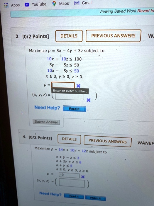 3. [0/2 Points]
DETAILS
PREVIOUS ANSWERS
Maximize p = 5x - 4y + 3z subject to
10x + 10z ≤ 100
5y - 5z ≤ 50
10x - 5y ≤ 50
x ≥ 0, y ≥ 0, z ≥ 0.
p = 
(x, y, z) = 
)
Need Help?
Read It
Submit Answer
4. [0/2 Points]
DETAILS
PREVIOUS ANSWERS
WANEF
Maximize p = 14x + 10y + 12z subject to
x + y - z ≤ 3
x + 2y + z ≤ 8
x + y ≤ 5
x ≥ 0, y ≥ 0, z ≥ 0.
p = 
10
(x, y, z) = 
)
Need Help?
Read it
Watch It