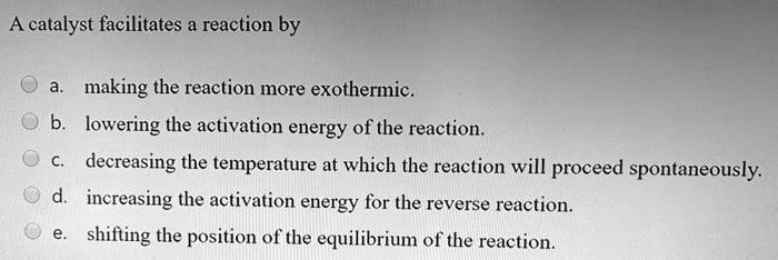 A catalyst facilitates a reaction by

a. making the reaction more exothermic.
b. lowering the activation energy of the reaction.
c. decreasing the temperature at which the reaction will proceed spontaneously.
d. increasing the activation energy for the reverse reaction.
e. shifting the position of the equilibrium of the reaction.