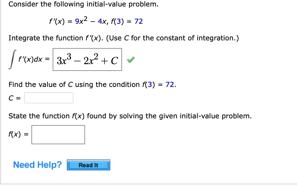 Consider the following initial-value problem.
f'(x) = 9x^2 - 4x, f(3) = 72
Integrate the function f'(x). (Use C for the constant of integration.)
? f'(x)dx = 3x^3 - 2x^2 + C
Find the value of C using the condition f(3) = 72.
C =
State the function f(x) found by solving the given initial-value problem.
f(x) =