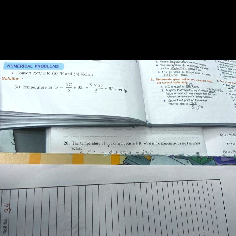 NUMERICAL PROBLEMS
1. Convert 25°C into (a) °F and (b) Kelvin
Solution :
(a) Temperature in °F = 9C / 5 + 32 = 9 x 25 / 5 + 32 = 77 °F.
20. The temperature of liquid hydrogen is 8 K. What is the temperature on the Fahrenheit
scale.