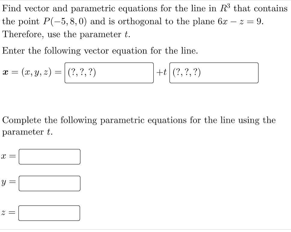 Find vector and parametric equations for the line in R^3 that contains the point P(-5, 8, 0) and is orthogonal to the plane 6x - z = 9. Therefore, use the parameter t.
Enter the following vector equation for the line.
x = (x, y, z) = (?, ?, ?) + t (?, ?, ?)
Complete the following parametric equations for the line using the parameter t.
x =
y =
z =