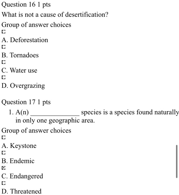 Question 16 1 pts
What is not a cause of desertification?
Group of answer choices
A. Deforestation
B. Tornadoes
C. Water use
D. Overgrazing
Question 17 1 pts
1. A(n)  species is a species found naturally in only one geographic area.
Group of answer choices
A. Keystone
B. Endemic
C. Endangered
D. Threatened