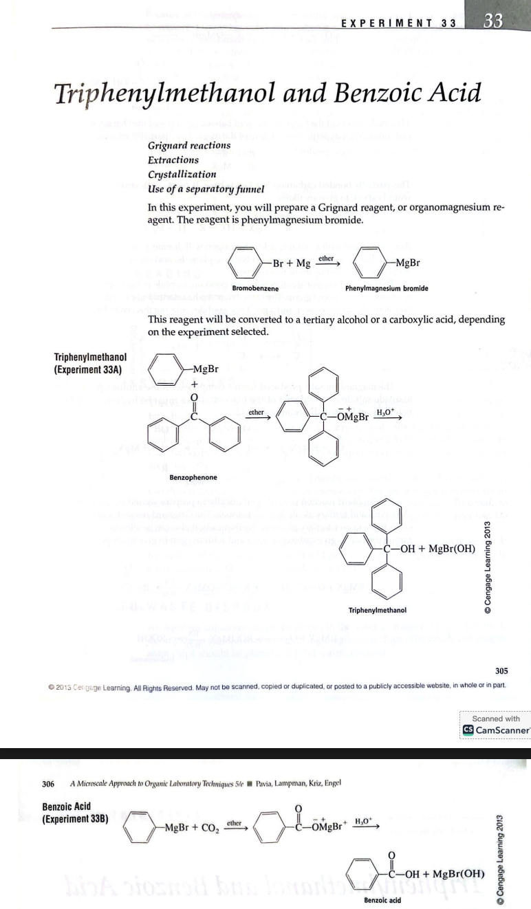 EXPERIMENT 33
Triphenylmethanol and Benzoic Acid
Grignard reactions
Extractions
Crystallization
Use of a separatory funnel
In this experiment, you will prepare a Grignard reagent, or organomagnesium reagent. The reagent is phenylmagnesium bromide.
Bromobenzene + Mg ? Phenylmagnesium bromide
This reagent will be converted to a tertiary alcohol or a carboxylic acid, depending on the experiment selected.
Triphenylmethanol (Experiment 33A)
Benzophenone + Phenylmagnesium bromide ? Triphenylmethanol
Benzoic Acid (Experiment 33B)
Phenylmagnesium bromide + CO2 ? Benzoic acid