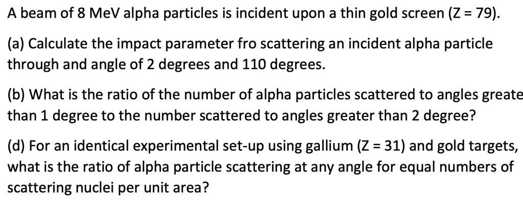 A beam of 8 MeV alpha particles is incident upon a thin gold screen (Z = 79).
(a) Calculate the impact parameter fro scattering an incident alpha particle
through and angle of 2 degrees and 110 degrees.
(b) What is the ratio of the number of alpha particles scattered to angles greate
than 1 degree to the number scattered to angles greater than 2 degree?
(d) For an identical experimental set-up using gallium (Z = 31) and gold targets,
what is the ratio of alpha particle scattering at any angle for equal numbers of
scattering nuclei per unit area?