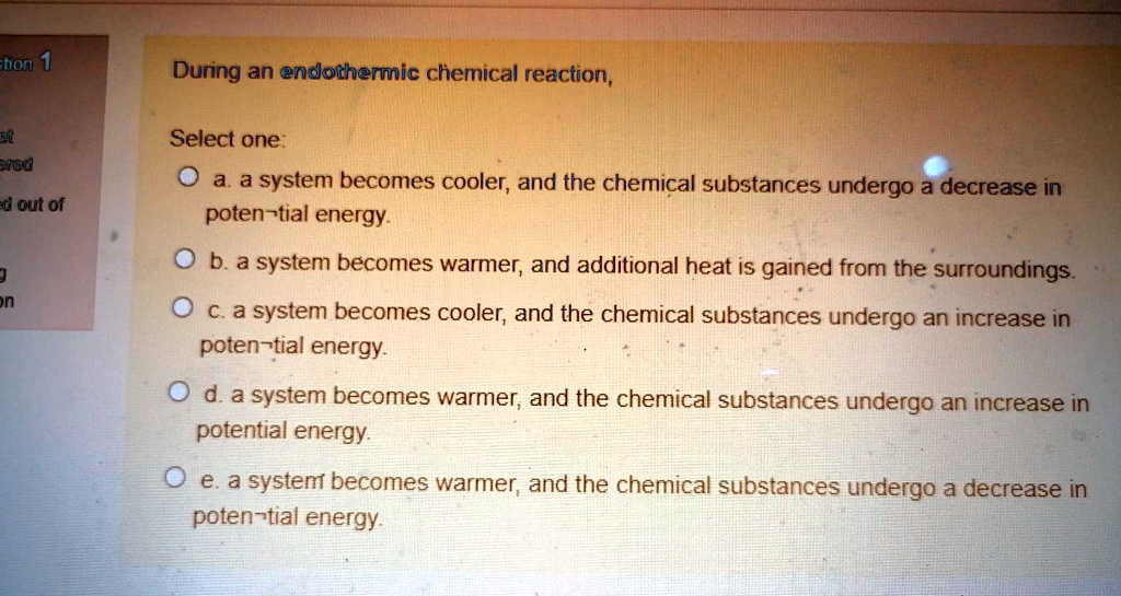 During an endothermic chemical reaction,

Select one:
a. a system becomes cooler, and the chemical substances undergo a decrease in potential energy.
b. a system becomes warmer, and additional heat is gained from the surroundings.
c. a system becomes cooler, and the chemical substances undergo an increase in potential energy.
d. a system becomes warmer, and the chemical substances undergo an increase in potential energy.
e. a system becomes warmer, and the chemical substances undergo a decrease in potential energy.