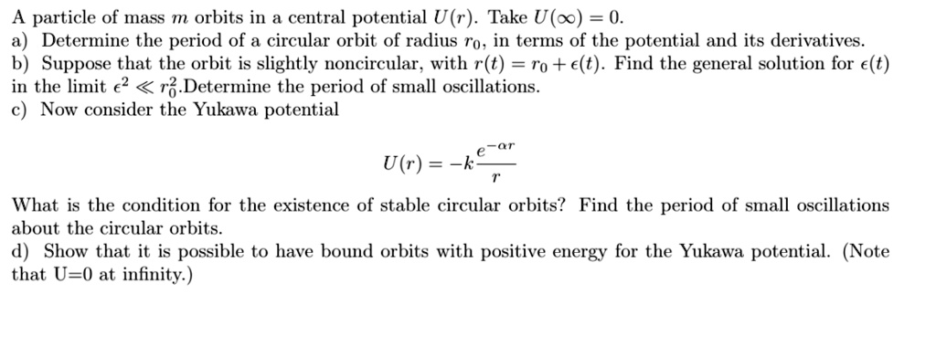 A particle of mass m orbits in a central potential U(r). Take U(?) = 0. a) Determine the period of a circular orbit of radius r0, in terms of the potential and its derivatives. b) Suppose that the orbit is slightly noncircular, with r(t) = r0 + ?(t). Find the general solution for ?(t) in the limit ?^2 ? r0^2. Determine the period of small oscillations. c) Now consider the Yukawa potential
U(r) = -k e^(-?r) / r
What is the condition for the existence of stable circular orbits? Find the period of small oscillations about the circular orbits. d) Show that it is possible to have bound orbits with positive energy for the Yukawa potential. (Note that U=0 at infinity.)