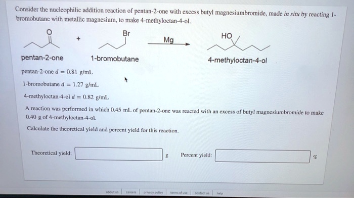 Consider the nucleophilic addition reaction of pentan-2-one with excess butyl magnesiumbromide, made in situ by reacting 1-bromobutane with metallic magnesium, to make 4-methyloctan-4-ol. Mg pentan-2-one 1-bromobutane 4-methyloctan-4-ol pentan-2-one d = 0.81 g/mL 1-bromobutane d = 1.27 g/mL 4-methyloctan-4-ol d = 0.82 g/mL A reaction was performed in which 0.45 mL of pentan-2-one was reacted with an excess of butyl magnesiumbromide to make 0.40 g of 4-methyloctan-4-ol. Calculate the theoretical yield and percent yield for this reaction. Theoretical yield: g Percent yield: %