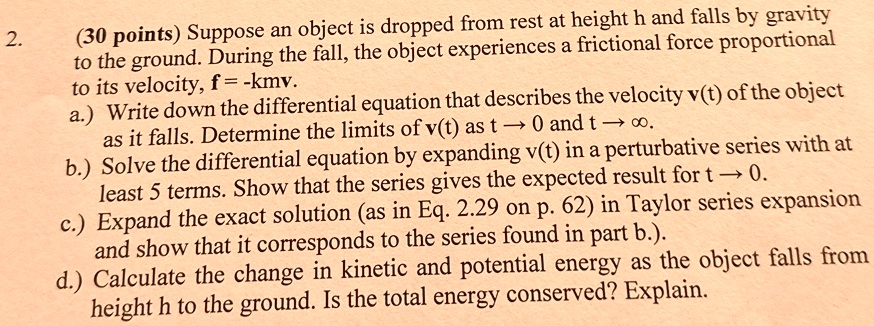2.
(30 points) Suppose an object is dropped from rest at height h and falls by gravity
to the ground. During the fall, the object experiences a frictional force proportional
to its velocity, f = -kmv.
a.) Write down the differential equation that describes the velocity v(t) of the object
as it falls. Determine the limits of v(t) as t → 0 and t →∞.
b.) Solve the differential equation by expanding v(t) in a perturbative series with at	least 5 terms. Show that the series gives the expected result for t → 0.
c.) Expand the exact solution (as in Eq. 2.29 on p. 62) in Taylor series expansion
and show that it corresponds to the series found in part b.).
d.) Calculate the change in kinetic and potential energy as the object falls from
height h to the ground. Is the total energy conserved? Explain.