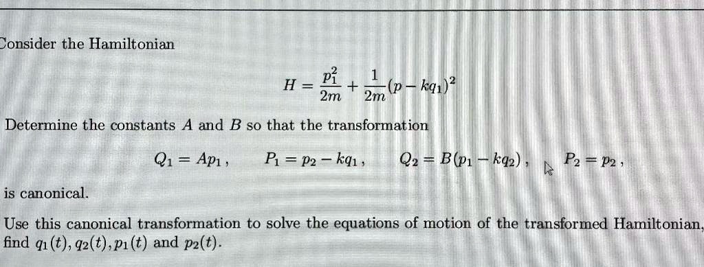 Consider the Hamiltonian

H = p1^2 / 2m + 1 / 2m (p - kq1)^2

Determine the constants A and B so that the transformation

Q1 = Ap1, P1 = p2 - kq1, Q2 = B(p1 - kq2), P2 = p2,

is canonical.

Use this canonical transformation to solve the equations of motion of the transformed Hamiltonian, find q1(t), q2(t), p1(t) and p2(t).