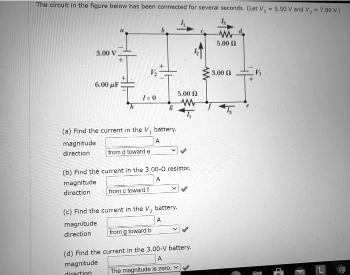 The circuit in the figure below has been connected for several seconds. (Let V? = 5.50 V and V? = 7.80 V.)

a b I? c I? d
3.00 V - + V? + - I? 5.00 ?
6.00 ?F + - I = 0 5.00 ? 3.00 ? V? - +
h g f I? e
I?
(a) Find the current in the V? battery.
magnitude A
direction from d toward e

(b) Find the current in the 3.00-? resistor.
magnitude A
direction from c toward f

(c) Find the current in the V? battery.
magnitude A
direction from g toward b

(d) Find the current in the 3.00-V battery.
magnitude A
direction The magnitude is zero.