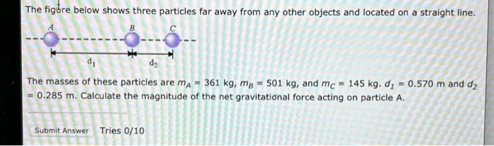 The figure below shows three particles far away from any other objects and located on a straight line.

A
B
C
*—-*—-*
d?
d?
The masses of these particles are mA = 361 kg, mB = 501 kg, and mC = 145 kg. d1 = 0.570 m and d2 = 0.285 m. Calculate the magnitude of the net gravitational force acting on particle A.