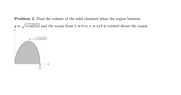 Problem 3. Find the volume of the solid obtained when the region between y = sqrt(x cos(2x)) and the x-axis from x = 0 to x = pi/4 is rotated about the x-axis.