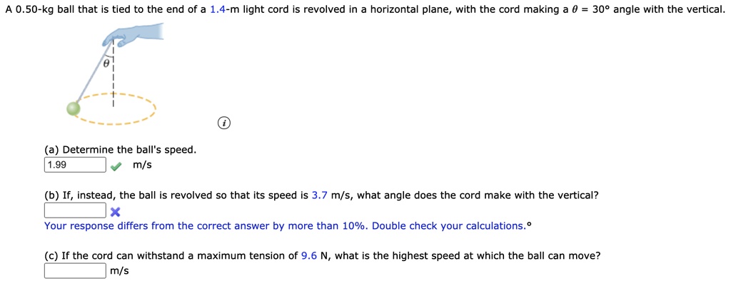 A 0.50-kg ball that is tied to the end of a 1.4-m light cord is revolved in a horizontal plane, with the cord making a ? = 30° angle with the vertical.
(a) Determine the ball's speed.
(b) If, instead, the ball is revolved so that its speed is 3.7 m/s, what angle does the cord make with the vertical?
(c) If the cord can withstand a maximum tension of 9.6 N, what is the highest speed at which the ball can move?