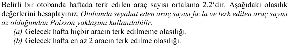 Belirli bir otobanda haftada terk edilen araç say?s? ortalama 2.2'dir. A?a??daki olas?l?k de?erlerini hesaplay?n?z. Otobanda seyahat eden araç say?s? fazla ve terk edilen araç say?s? az oldu?undan Poisson yakla??m? kullan?labilir.
(a) Gelecek hafta hiçbir arac?n terk edilmeme olas?l???.
(b) Gelecek hafta en az 2 arac?n terk edilme olas?l???.