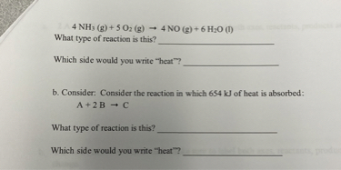 4 NH3 (g) + 5 O2 (g) ? 4 NO (g) + 6 H2O (l)
What type of reaction is this?
Which side would you write "heat"?
b. Consider: Consider the reaction in which 654 kJ of heat is absorbed:
A + 2 B ? C
What type of reaction is this?
Which side would you write "heat"?