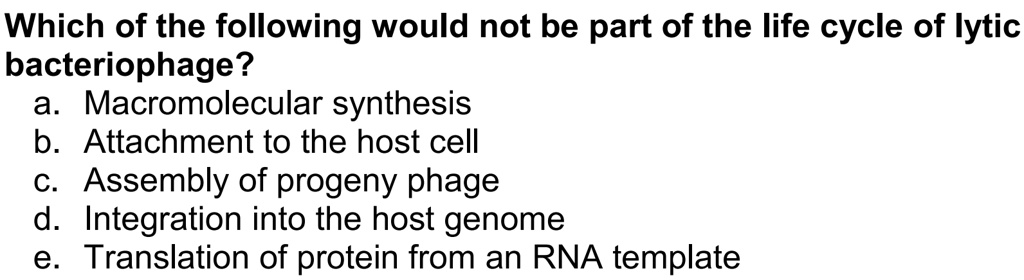 Which of the following would not be part of the life cycle of lytic bacteriophage?
a. Macromolecular synthesis
b. Attachment to the host cell
c. Assembly of progeny phage
d. Integration into the host genome
e. Translation of protein from an RNA template