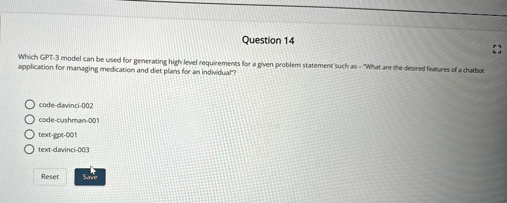 Question 14
Which GPT-3 model can be used for generating high level requirements for a given problem statement such as - "What are the desired features of a chatbot application for managing medication and diet plans for an individual"?
code-davinci-002
code-cushman-001
text-gpt-001
text-davinci-003
Reset
Save