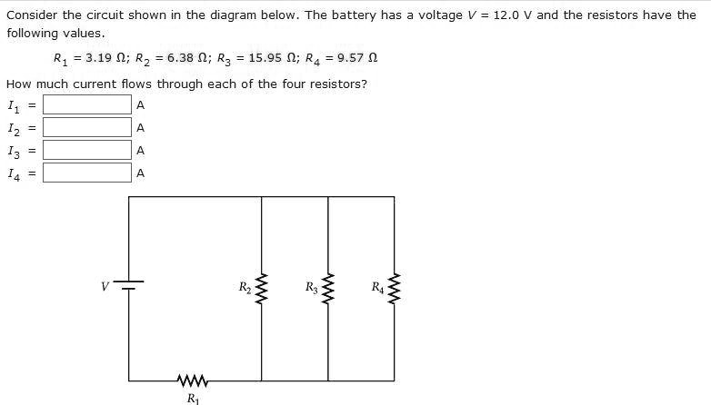 Consider the circuit shown in the diagram below. The battery has a voltage V = 12.0 V and the resistors have the following values.

R1 = 3.19 ?; R2 = 6.38 ?; R3 = 15.95 ?; R4 = 9.57 ?

How much current flows through each of the four resistors?
I1 = A
I2 = A
I3 = A
I4 = A