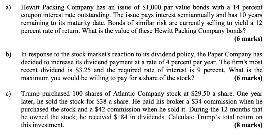 a) Hewitt Packing Company has an issue of 1,000 par value bonds with a 14 percent
coupon interest rate outstanding. The issue pays interest semiannually and has 10 years
remaining to its maturity date. Bonds of similar risk are currently selling to yield a 12
percent rate of return. What is the value of these Hewitt Packing Company bonds?
(6 marks)
b) In response to the stock market's reaction to its dividend policy, the Paper Company has
decided to increase its dividend payment at a rate of 4 percent per year. The firm's most
recent dividend is3.25 and the required rate of interest is 9 percent. What is the
maximum you would be willing to pay for a share of the stock?
(6 marks)
c) Trump purchased 100 shares of Atlantic Company stock at 29.50 a share. One year
later, he sold the stock for38 a share. He paid his broker a 34 commission when he
purchased the stock and a42 commission when he sold it. During the 12 months that
he owned the stock, he received 184 in dividends. Calculate Trump's total return on
this investment.
(8 marks)