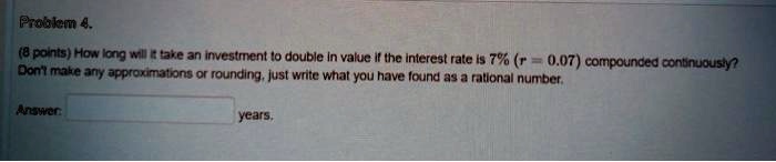 Problem 4.
(8 points) How long will it take an investment to double in value if the interest rate is 7% (r = 0.07) compounded continuously?
Don't make any approximations or rounding, just write what you have found as a rational number.
Answer: years.