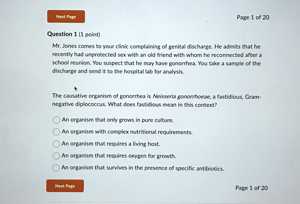 Next Page
Question 1 (1 point)
Page 1 of 20
Mr. Jones comes to your clinic complaining of genital discharge. He admits that he
recently had unprotected sex with an old friend with whom he reconnected after a
school reunion. You suspect that he may have gonorrhea. You take a sample of the
discharge and send it to the hospital lab for analysis.
The causative organism of gonorrhea is Neisseria gonorrhoeae, a fastidious, Gram-
negative diplococcus. What does fastidious mean in this context?
An organism that only grows in pure culture.
An organism with complex nutritional requirements.
An organism that requires a living host.
An organism that requires oxygen for growth.
An organism that survives in the presence of specific antibiotics.
Next Page
Page 1 of 20