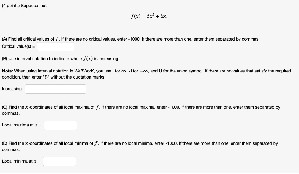 Suppose that
f(x) = 5x³ + 6x.
(A) Find all critical values of f. If there are no critical values, enter -1000. If there are more than one, enter them separated by commas.
Critical value(s) =
(B) Use interval notation to indicate where f(x) is increasing.
Note: When using interval notation in WeBWorK, you use I for ?, -I for -?, and U for the union symbol. If there are no values that satisfy the required condition, then enter "" without the quotation marks.
Increasing:
(C) Find the x-coordinates of all local maxima of f. If there are no local maxima, enter -1000. If there are more than one, enter them separated by commas.
Local maxima at x =
(D) Find the x-coordinates of all local minima of f. If there are no local minima, enter -1000. If there are more than one, enter them separated by commas.
Local minima at x =
