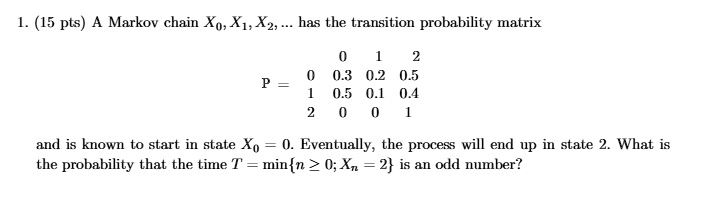 1. (15 pts) A Markov chain X0, X1, X2, … has the transition probability matrix

    0     1     2 
        
        0     0.3     0.2     0.5 
        
        1     0.5     0.1     0.4 
        
        2     0     0     1

P = 

and is known to start in state X0 = 0. Eventually, the process will end up in state 2. What is
the probability that the time T = min{n ≥ 0; Xn = 2} is an odd number?