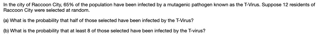 In the city of Raccoon City, 65% of the population have been infected by a mutagenic pathogen known as the T-Virus. Suppose 12 residents of Raccoon City were selected at random.

(a) What is the probability that half of those selected have been infected by the T-Virus?

(b) What is the probability that at least 8 of those selected have been infected by the T-virus?