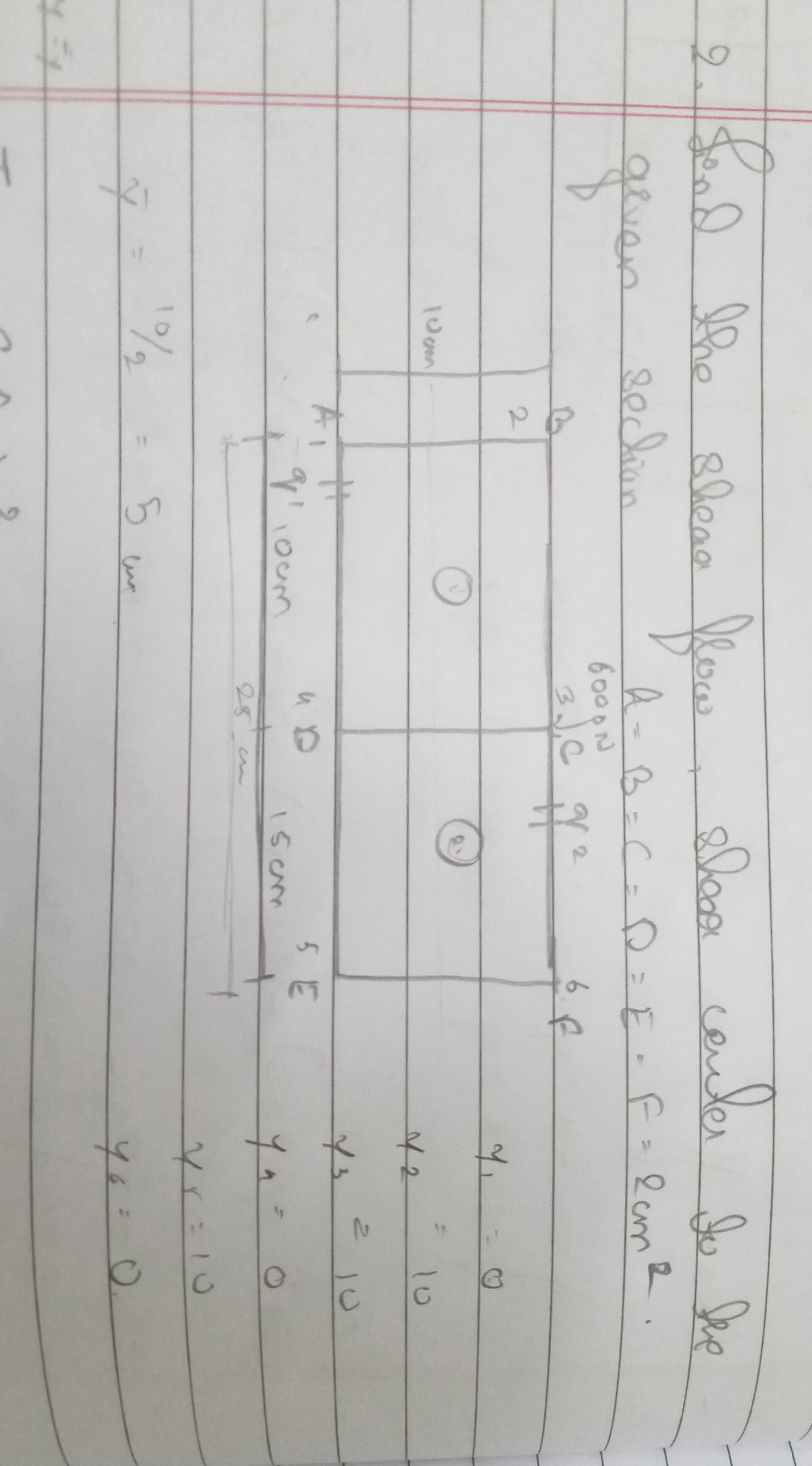 2. Find the shear flow, shear center for the given section. A = B = C = D = E = F = 2 cm^2.

y1 = 0
y2 = 10
y3 = 10
y4 = 0
y5 = 10
y6 = 0

y? = 10 / 2 = 5 cm