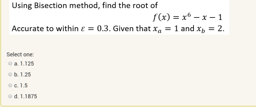 Using Bisection method, find the root of
f(x) = x^6 - x - 1
Accurate to within ? = 0.3. Given that xa = 1 and xb = 2.
Select one:
a. 1.125
b. 1.25
c. 1.5
d. 1.1875