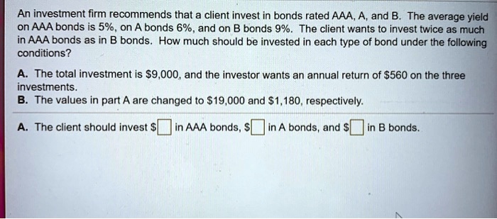 An investment firm recommends that a client invest in bonds rated AAA, A, and B. The average yield on AAA bonds is 5%, on A bonds 6%, and on B bonds 9%. The client wants to invest twice as much in AAA bonds as in B bonds. How much should be invested in each type of bond under the following conditions?

A. The total investment is 9,000, and the investor wants an annual return of560 on the three investments.
B. The values in part A are changed to 19,000 and1,180, respectively.

A. The client should invest in AAA bonds, in A bonds, and in B bonds.