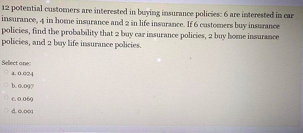 12 potential customers are interested in buying insurance policies: 6 are interested in car insurance, 4 in home insurance and 2 in life insurance. If 6 customers buy insurance policies, find the probability that 2 buy car insurance policies, 2 buy home insurance policies, and 2 buy life insurance policies.

Select one:
a. 0.024
b. 0.097
c. 0.069
d. 0.001
