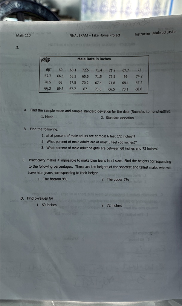 Math 110
FINAL EXAM - Take Home Project
Instructor: Maksud Lasker
II.
Male Data in inches
68
69
68.1
72.5
71.4
71.2
67.7
66.1
65.3
65.5
71.5
72.5
66
72
70.5
66
67.5
70.2
67.4
71.8
68.1
67.2
66.3
69.3
67.7
67
73.8
66.5
70.1
68.6
A. Find the sample mean and sample standard deviation for the data (Rounded to hundredths):
1. Mean
2. Standard deviation
B. Find the following:
1. what percent of male adults are at most 6 feet (72 inches)?
2. What percent of male adults are at most 5 feet (60 inches)?
3. What percent of male adult heights are between 60 inches and 72 inches?
C. Practicality makes it impossible to make blue jeans in all sizes. Find the heights corresponding
to the following percentages. These are the heights of the shortest and tallest males who will
have blue jeans corresponding to their height.
1. The bottom 9%
2. The upper 7%
D. Find p-values for
1. 60 inches
2. 72 inches