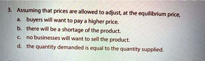 3. Assuming that prices are allowed to adjust, at the equilibrium price,
a. buyers will want to pay a higher price.
b. there will be a shortage of the product.
c. no businesses will want to sell the product.
d. the quantity demanded is equal to the quantity supplied.