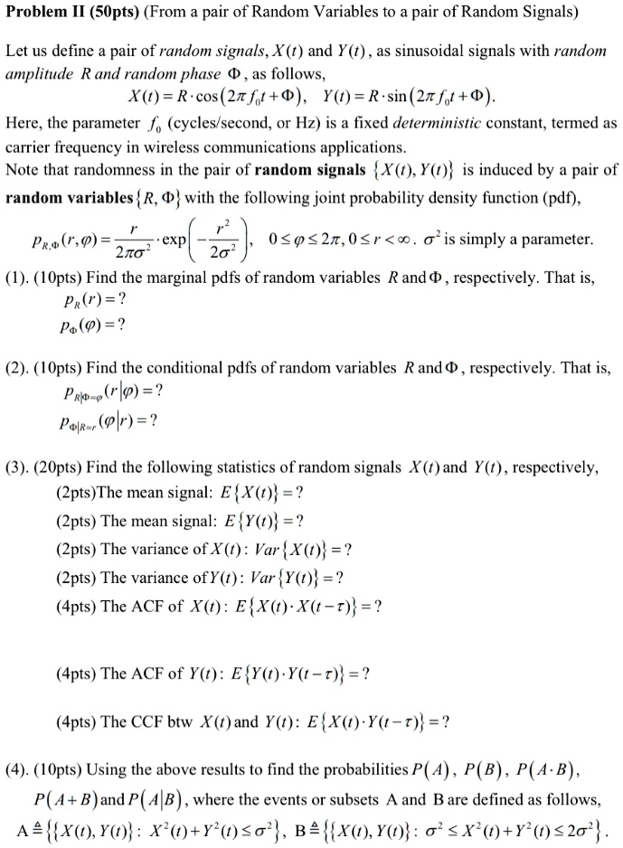 Problem II (50pts) (From a pair of Random Variables to a pair of Random Signals)

Let us define a pair of random signals, X(t) and Y(t), as sinusoidal signals with random
amplitude R and random phase ?, as follows,

X(t) = R · cos(2?f?t + ?), Y(t) = R · sin(2?f?t + ?).

Here, the parameter f? (cycles/second, or Hz) is a fixed deterministic constant, termed as
carrier frequency in wireless communications applications.
Note that randomness in the pair of random signals X(t), Y(t) is induced by a pair of
random variables R, ? with the following joint probability density function (pdf),

pR,?(r, ?) = racr2??² · exp(-racr²2?²), 0 ? ? ? 2?, 0 ? r < ?. ?² is simply a parameter.

(1). (10pts) Find the marginal pdfs of random variables R and ?, respectively. That is,
pR(r) = ?
p?(?) = ?

(2). (10pts) Find the conditional pdfs of random variables R and ?, respectively. That is,
pR|?=?(r|?) = ?
p?|R=r(?|r) = ?

(3). (20pts) Find the following statistics of random signals X(t) and Y(t), respectively,
(2pts)The mean signal: EX(t) = ?
(2pts) The mean signal: EY(t) = ?
(2pts) The variance of X(t): VarX(t) = ?
(2pts) The variance of Y(t): VarY(t) = ?
(4pts) The ACF of X(t): EX(t) · X(t - ?) = ?

(4pts) The ACF of Y(t): EY(t) · Y(t - ?) = ?

(4pts) The CCF btw X(t) and Y(t): EX(t) · Y(t - ?) = ?

(4). (10pts) Using the above results to find the probabilities P(A), P(B), P(A · B),
P(A + B) and P(A|B), where the events or subsets A and B are defined as follows,
A ? X(t), Y(t): X²(t) + Y²(t) ? ?², B ? X(t), Y(t): ?² ? X²(t) + Y²(t) ? 2?².