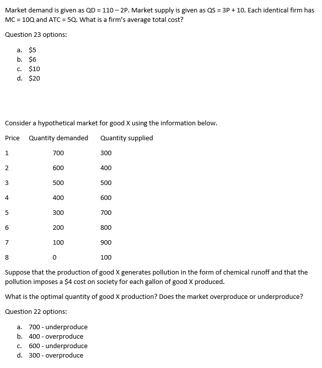 Market demand is given as QD = 110 – 2P. Market supply is given as QS = 3P + 10. Each identical firm has MC = 10Q and ATC = 5Q. What is a firm’s average total cost?

Question 23 options:

a. 5
b.6
c. 10
d.20

Consider a hypothetical market for good X using the information below.

Price Quantity demanded Quantity supplied
1 700 300
2 600 400
3 500 500
4 400 600
5 300 700
6 200 800
7 100 900
8 0 100

Suppose that the production of good X generates pollution in the form of chemical runoff and that the pollution imposes a 4 cost on society for each gallon of good X produced.

What is the optimal quantity of good X production? Does the market overproduce or underproduce?

Question 22 options:

a. 700 - underproduce
b. 400 - overproduce
c. 600 - underproduce
d. 300 - overproduce