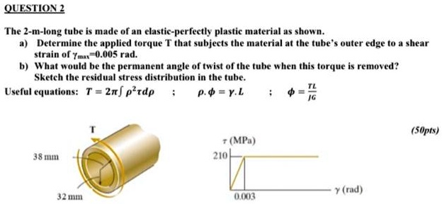 QUESTION 2
The 2-m-long tube is made of an elastic-perfectly plastic material as shown.
a) Determine the applied torque T that subjects the material at the tube's outer edge to a shear
strain of γmax=0.005 rad.
b) What would be the permanent angle of twist of the tube when this torque is removed?
Sketch the residual stress distribution in the tube.
Useful equations: T = 2π∫ρ^2 τ dρ ; ρ·ϕ = γ· L ; ϕ = (TL)/(JG)