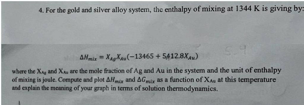 4. For the gold and silver alloy system, the enthalpy of mixing at 1344 K is giving by:
Δ Hmix = XAgXAu(-13465 + 5412.8XAu) 
where the XAg and XAu are the mole fraction of Ag and Au in the system and the unit of enthalpy
of mixing is joule. Compute and plot Δ Hmix and Δ Gmix as a function of XAu at this temperature
and explain the meaning of your graph in terms of solution thermodynamics.