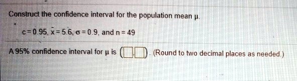 Construct the confidence interval for the population mean ?.
c = 0.95, x? = 5.6, ? = 0.9, and n = 49
A 95% confidence interval for ? is ( , ). (Round to two decimal places as needed.)