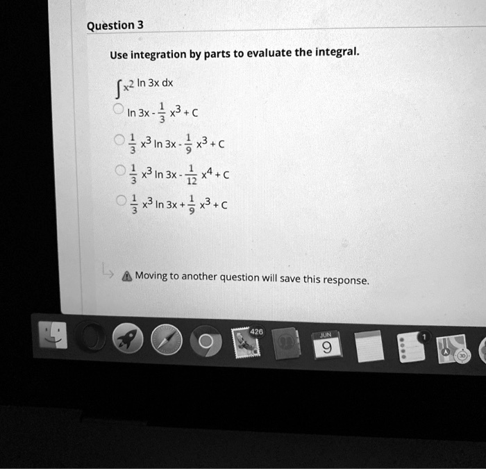 Question 3
Use integration by parts to evaluate the integral.
? x^2 ln 3x dx
ln 3x - 1/3 x^3 + C
1/3 x^3 ln 3x - 1/9 x^3 + C
1/3 x^3 ln 3x - 1/12 x^4 + C
1/3 x^3 ln 3x + 1/9 x^3 + C