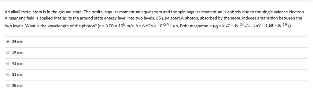 An alkali metal atom is in the ground state. The orbital angular momentum equals zero and the spin angular momentum is entirely due to the single valence electron. A magnetic field is applied that splits the ground state energy level into two levels, 65 ?eV apart. A photon, absorbed by the atom, induces a transition between the two levels. What is the wavelength of the photon? (c = 3.00 × 10^8 m/s, h = 6.626 × 10^-34 J • s, Bohr magneton = ?B = 9.27 × 10^-24 J/T, 1 eV = 1.60 × 10^-19 J)
25 mm
19 mm
41 mm
31 mm
38 mm