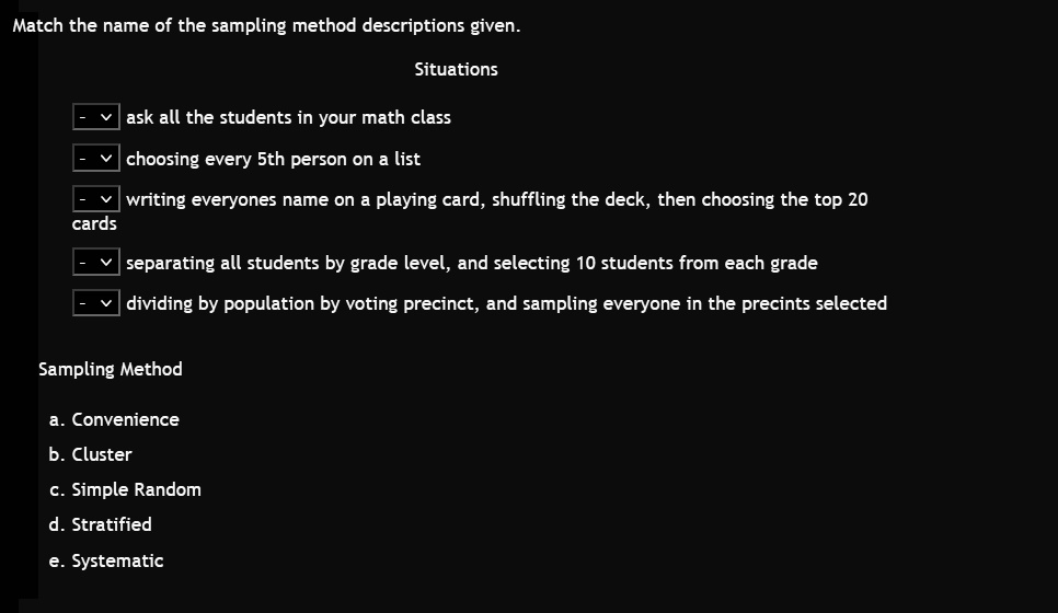 Match the name of the sampling method descriptions given.

Situations
- ask all the students in your math class
- choosing every 5th person on a list
- writing everyones name on a playing card, shuffling the deck, then choosing the top 20 cards
- separating all students by grade level, and selecting 10 students from each grade
- dividing by population by voting precinct, and sampling everyone in the precincts selected

Sampling Method
a. Convenience
b. Cluster
c. Simple Random
d. Stratified
e. Systematic