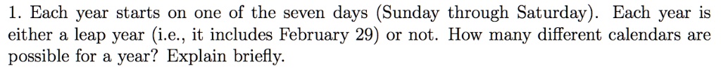 1. Each year starts on one of the seven days (Sunday through Saturday). Each year is either a leap year (i.e., it includes February 29) or not. How many different calendars are possible for a year? Explain briefly.