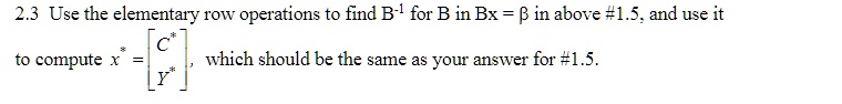 2.3 Use the elementary row operations to find B^-1 for B in Bx = β in above #1.5, and use it to compute x = 
    < b m a t r i x >, which should be the same as your answer for #1.5.