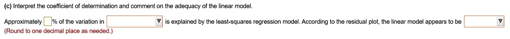 (c) Interpret the coefficient of determination and comment on the adequacy of the linear model.
Approximately % of the variation in is explained by the least-squares regression model. According to the residual plot, the linear model appears to be
(Round to one decimal place as needed.)